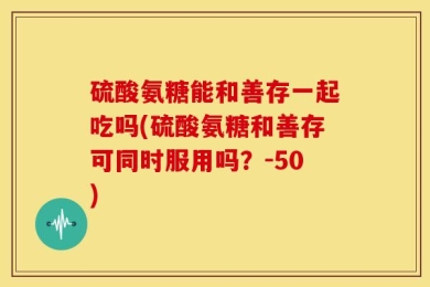 硫酸氨糖能和善存一起吃吗(硫酸氨糖和善存可同时服用吗？-50)