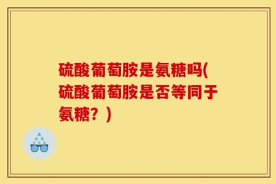硫酸葡萄胺是氨糖吗(硫酸葡萄胺是否等同于氨糖？)