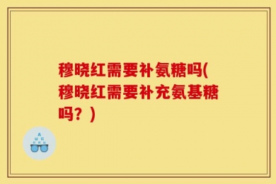 穆晓红需要补氨糖吗(穆晓红需要补充氨基糖吗？)