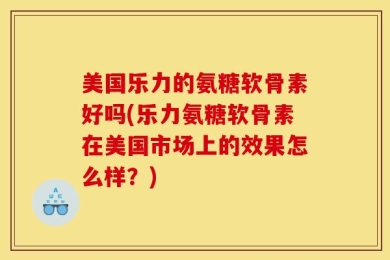 美国乐力的氨糖软骨素好吗(乐力氨糖软骨素在美国市场上的效果怎么样？)