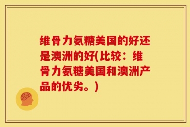 维骨力氨糖美国的好还是澳洲的好(比较：维骨力氨糖美国和澳洲产品的优劣。)