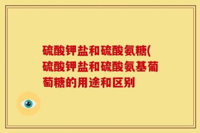 硫酸钾盐和硫酸氨糖(硫酸钾盐和硫酸氨基葡萄糖的用途和区别