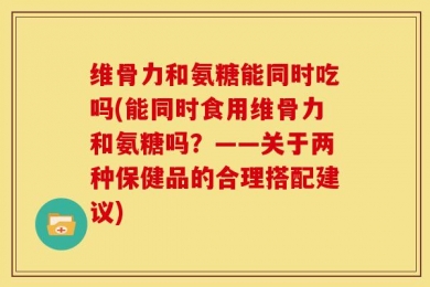 维骨力和氨糖能同时吃吗(能同时食用维骨力和氨糖吗？——关于两种保健品的合理搭配建议)