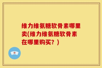 维力维氨糖软骨素哪里卖(维力维氨糖软骨素在哪里购买？)
