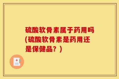 硫酸软骨素属于药用吗(硫酸软骨素是药用还是保健品？)