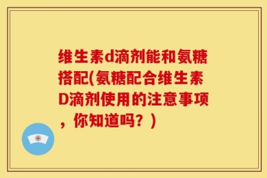 维生素d滴剂能和氨糖搭配(氨糖配合维生素D滴剂使用的注意事项，你知道吗？)