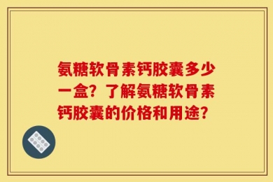 氨糖软骨素钙胶囊多少一盒？了解氨糖软骨素钙胶囊的价格和用途？