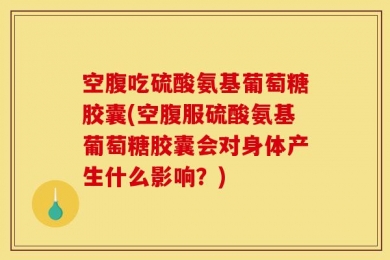 空腹吃硫酸氨基葡萄糖胶囊(空腹服硫酸氨基葡萄糖胶囊会对身体产生什么影响？)