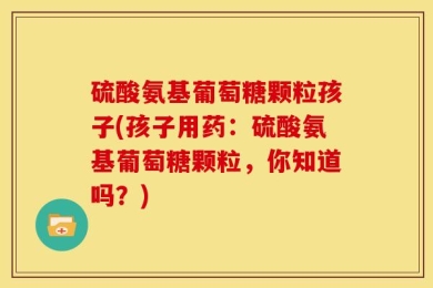 硫酸氨基葡萄糖颗粒孩子(孩子用药：硫酸氨基葡萄糖颗粒，你知道吗？)