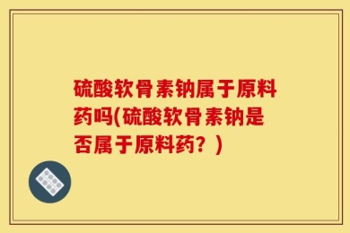 硫酸软骨素钠属于原料药吗(硫酸软骨素钠是否属于原料药？)