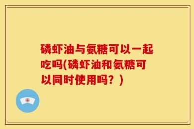 磷虾油与氨糖可以一起吃吗(磷虾油和氨糖可以同时使用吗？)