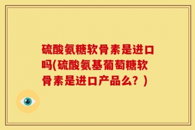 硫酸氨糖软骨素是进口吗(硫酸氨基葡萄糖软骨素是进口产品么？)