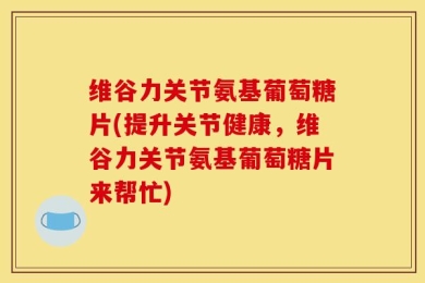 维谷力关节氨基葡萄糖片(提升关节健康，维谷力关节氨基葡萄糖片来帮忙)