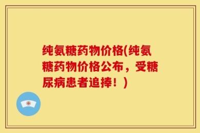 纯氨糖药物价格(纯氨糖药物价格公布，受糖尿病患者追捧！)