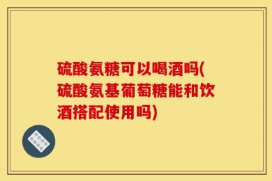 硫酸氨糖可以喝酒吗(硫酸氨基葡萄糖能和饮酒搭配使用吗)