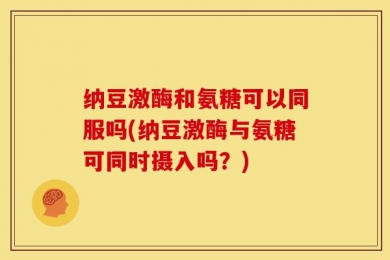 纳豆激酶和氨糖可以同服吗(纳豆激酶与氨糖可同时摄入吗？)