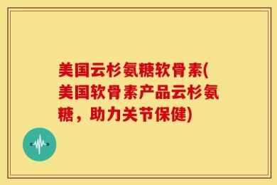 美国云杉氨糖软骨素(美国软骨素产品云杉氨糖，助力关节保健)
