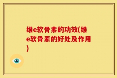 维e软骨素的功效(维e软骨素的好处及作用)