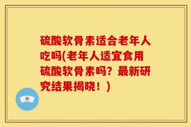 硫酸软骨素适合老年人吃吗(老年人适宜食用硫酸软骨素吗？最新研究结果揭晓！)