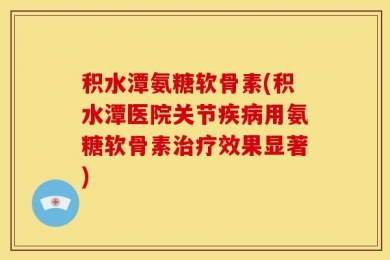 积水潭氨糖软骨素(积水潭医院关节疾病用氨糖软骨素治疗效果显著)