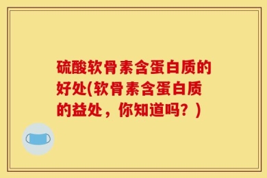 硫酸软骨素含蛋白质的好处(软骨素含蛋白质的益处，你知道吗？)