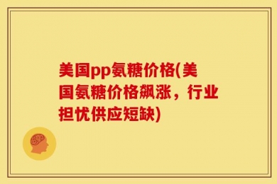 美国pp氨糖价格(美国氨糖价格飙涨，行业担忧供应短缺)