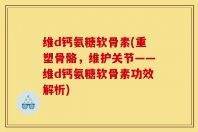 维d钙氨糖软骨素(重塑骨骼，维护关节——维d钙氨糖软骨素功效解析)