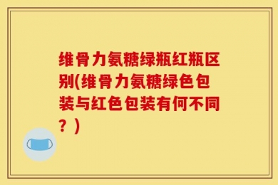 维骨力氨糖绿瓶红瓶区别(维骨力氨糖绿色包装与红色包装有何不同？)