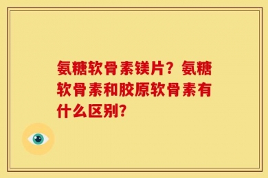 氨糖软骨素镁片？氨糖软骨素和胶原软骨素有什么区别？