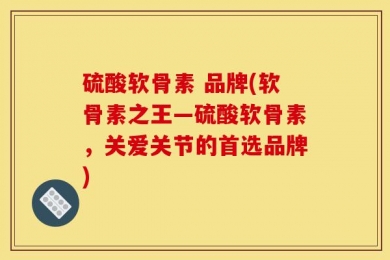 硫酸软骨素 品牌(软骨素之王—硫酸软骨素，关爱关节的首选品牌)