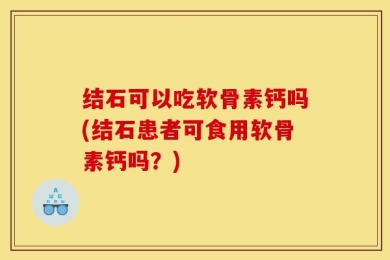 结石可以吃软骨素钙吗(结石患者可食用软骨素钙吗？)