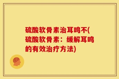 硫酸软骨素治耳鸣不(硫酸软骨素：缓解耳鸣的有效治疗方法)