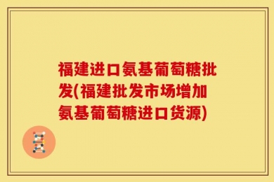 福建进口氨基葡萄糖批发(福建批发市场增加氨基葡萄糖进口货源)