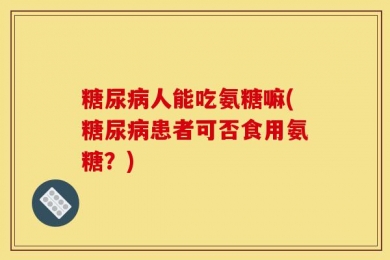 糖尿病人能吃氨糖嘛(糖尿病患者可否食用氨糖？)