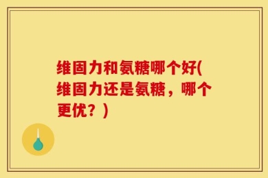 维固力和氨糖哪个好(维固力还是氨糖，哪个更优？)