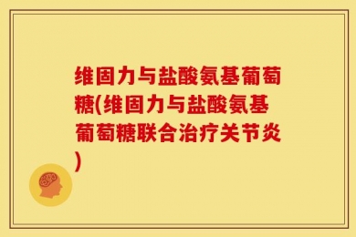 维固力与盐酸氨基葡萄糖(维固力与盐酸氨基葡萄糖联合治疗关节炎)