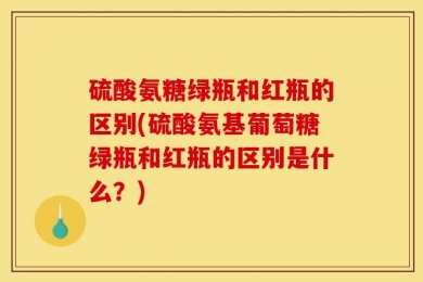 硫酸氨糖绿瓶和红瓶的区别(硫酸氨基葡萄糖绿瓶和红瓶的区别是什么？)