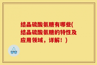 结晶硫酸氨糖有哪些(结晶硫酸氨糖的特性及应用领域，详解！)