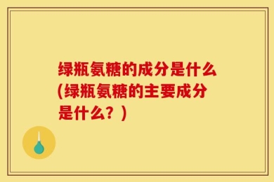 绿瓶氨糖的成分是什么(绿瓶氨糖的主要成分是什么？)
