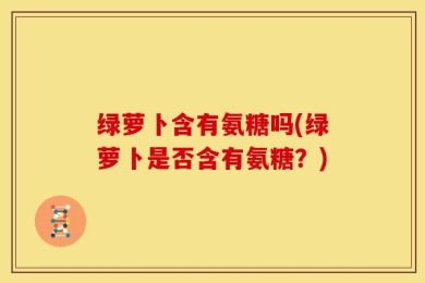 绿萝卜含有氨糖吗(绿萝卜是否含有氨糖？)