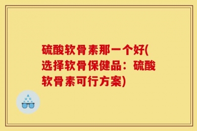 硫酸软骨素那一个好(选择软骨保健品：硫酸软骨素可行方案)