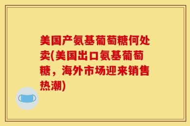 美国产氨基葡萄糖何处卖(美国出口氨基葡萄糖，海外市场迎来销售热潮)