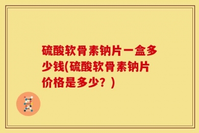 硫酸软骨素钠片一盒多少钱(硫酸软骨素钠片价格是多少？)