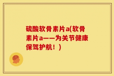 硫酸软骨素片a(软骨素片a——为关节健康保驾护航！)