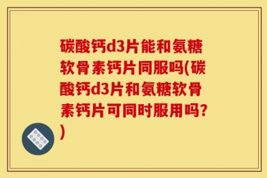 碳酸钙d3片能和氨糖软骨素钙片同服吗(碳酸钙d3片和氨糖软骨素钙片可同时服用吗？)
