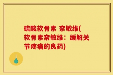 硫酸软骨素 奈敏维(软骨素奈敏维：缓解关节疼痛的良药)