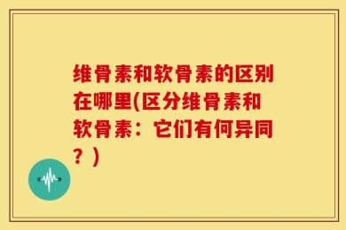 维骨素和软骨素的区别在哪里(区分维骨素和软骨素：它们有何异同？)