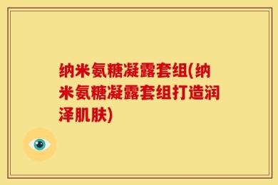 纳米氨糖凝露套组(纳米氨糖凝露套组打造润泽肌肤)