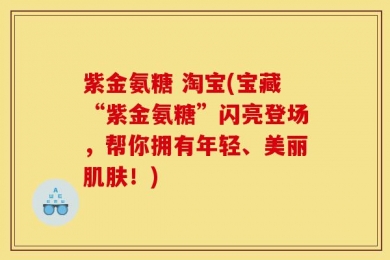 紫金氨糖 淘宝(宝藏“紫金氨糖”闪亮登场，帮你拥有年轻、美丽肌肤！)
