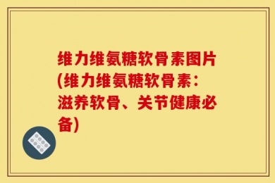 维力维氨糖软骨素图片(维力维氨糖软骨素：滋养软骨、关节健康必备)